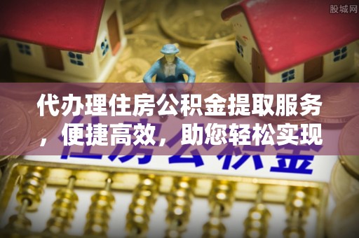 怒江代办理住房公积金提取服务，便捷高效，助您轻松实现资金规划