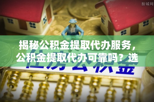 怒江揭秘公积金提取代办服务，公积金提取代办可靠吗？选择需谨慎