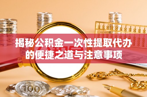 怒江揭秘公积金一次性提取代办的便捷之道与注意事项