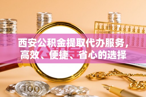 怒江西安公积金提取代办服务，高效、便捷、省心的选择