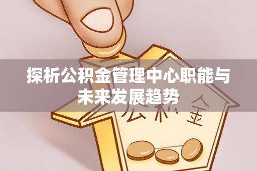 怒江探析公积金管理中心职能与未来发展趋势