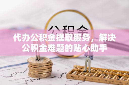 怒江代办公积金提取服务，解决公积金难题的贴心助手