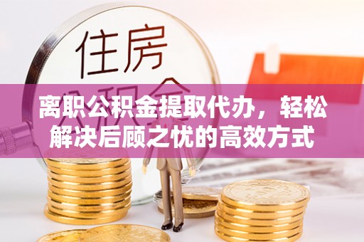 怒江离职公积金提取代办，轻松解决后顾之忧的高效方式