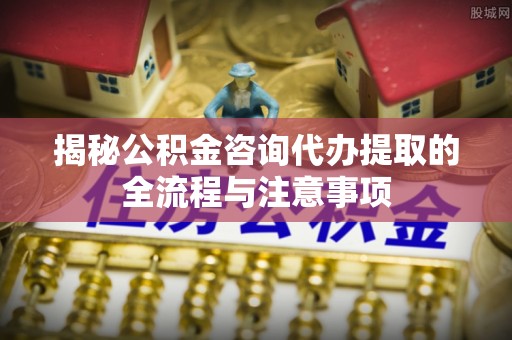 怒江揭秘公积金咨询代办提取的全流程与注意事项