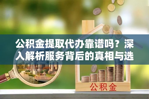 怒江公积金提取代办靠谱吗？深入解析服务背后的真相与选择指南