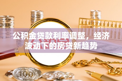 怒江公积金贷款利率调整，经济波动下的房贷新趋势