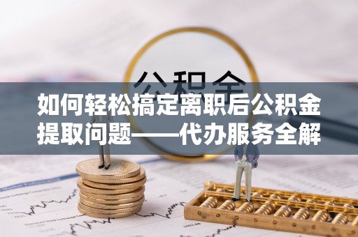 怒江如何轻松搞定离职后公积金提取问题——代办服务全解析