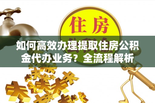 怒江如何高效办理提取住房公积金代办业务？全流程解析