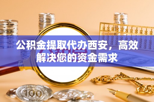 怒江公积金提取代办西安，高效解决您的资金需求