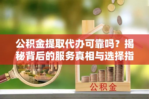 怒江公积金提取代办可靠吗？揭秘背后的服务真相与选择指南