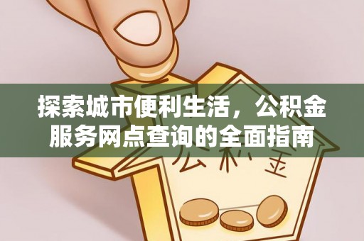 怒江探索城市便利生活，公积金服务网点查询的全面指南