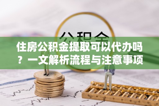 怒江住房公积金提取可以代办吗？一文解析流程与注意事项