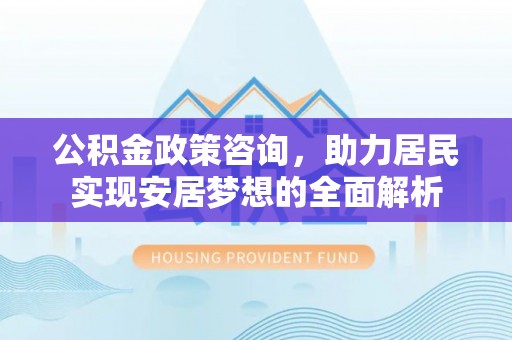 怒江公积金政策咨询，助力居民实现安居梦想的全面解析
