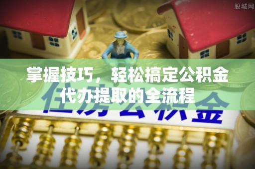 怒江掌握技巧，轻松搞定公积金代办提取的全流程