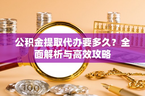 怒江公积金提取代办要多久？全面解析与高效攻略