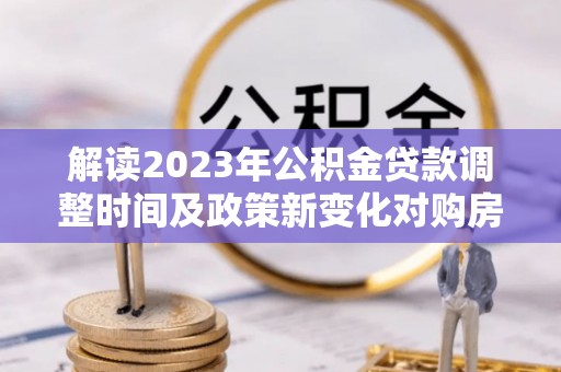 怒江解读2023年公积金贷款调整时间及政策新变化对购房的影响