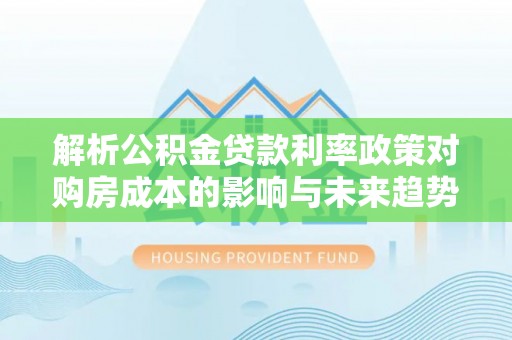 怒江解析公积金贷款利率政策对购房成本的影响与未来趋势