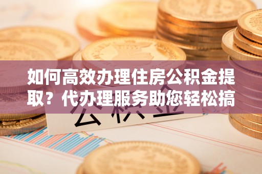 怒江如何高效办理住房公积金提取？代办理服务助您轻松搞定