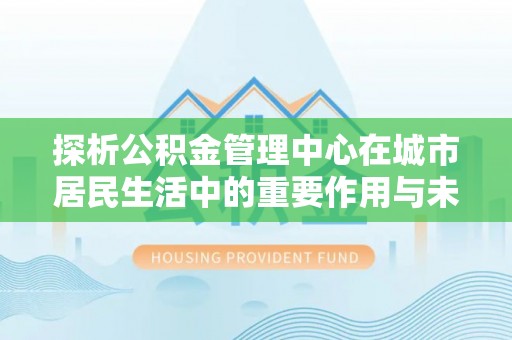 怒江探析公积金管理中心在城市居民生活中的重要作用与未来发展趋势