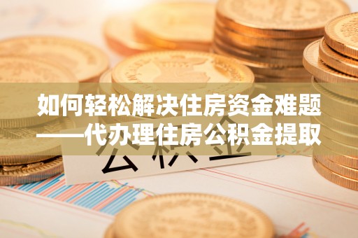 怒江如何轻松解决住房资金难题——代办理住房公积金提取服务详解