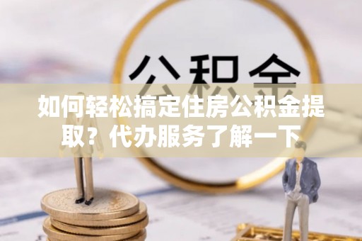怒江如何轻松搞定住房公积金提取？代办服务了解一下