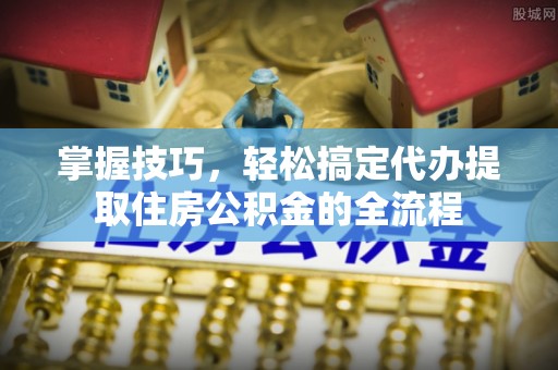 怒江掌握技巧，轻松搞定代办提取住房公积金的全流程
