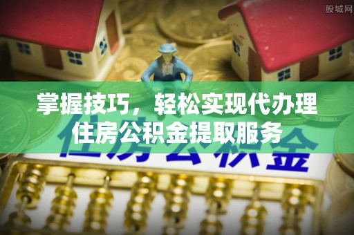 怒江掌握技巧，轻松实现代办理住房公积金提取服务