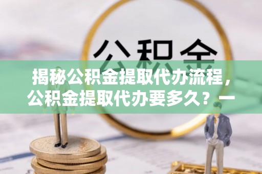 怒江揭秘公积金提取代办流程，公积金提取代办要多久？一文读懂