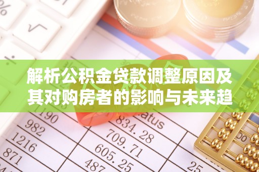 怒江解析公积金贷款调整原因及其对购房者的影响与未来趋势