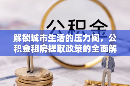 怒江解锁城市生活的压力阀，公积金租房提取政策的全面解析与实践指南