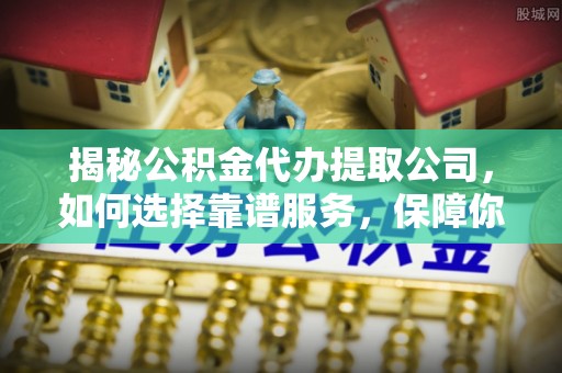 怒江揭秘公积金代办提取公司，如何选择靠谱服务，保障你的资金安全