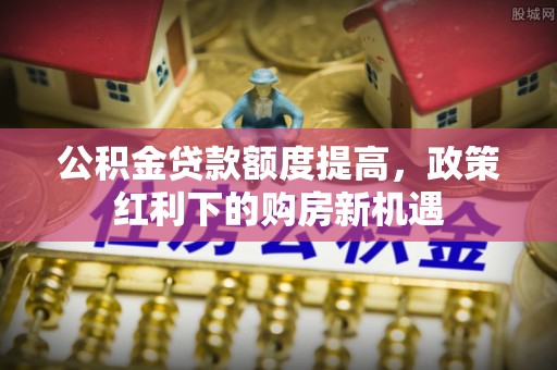怒江公积金贷款额度提高，政策红利下的购房新机遇