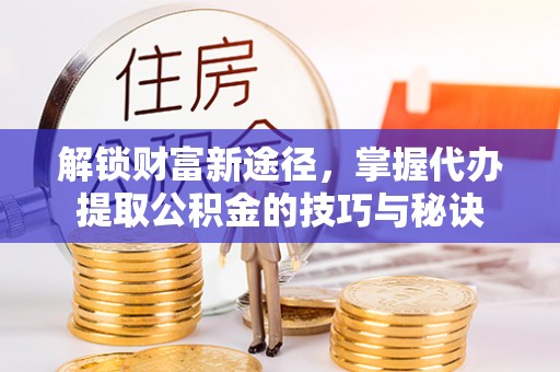 怒江解锁财富新途径，掌握代办提取公积金的技巧与秘诀