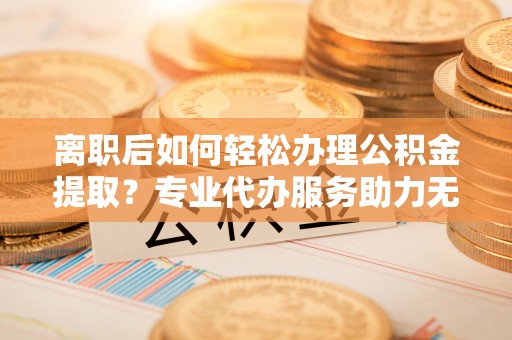 怒江离职后如何轻松办理公积金提取？专业代办服务助力无忧