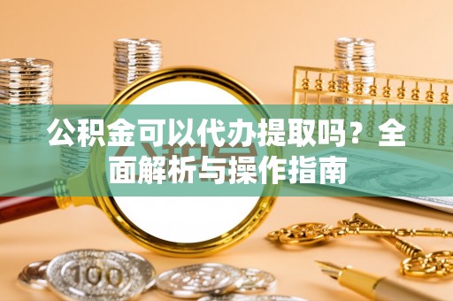 怒江公积金可以代办提取吗？全面解析与操作指南