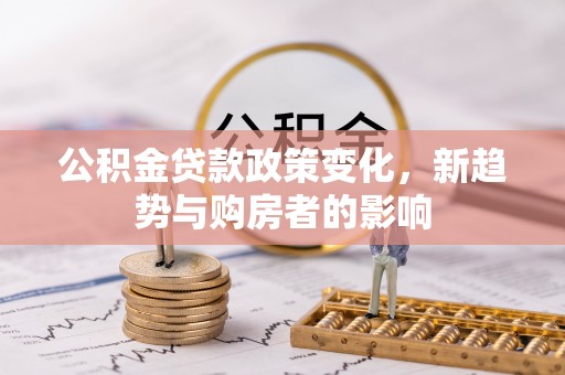 怒江公积金贷款政策变化，新趋势与购房者的影响