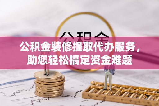 怒江公积金装修提取代办服务，助您轻松搞定资金难题
