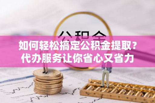 怒江如何轻松搞定公积金提取？代办服务让你省心又省力