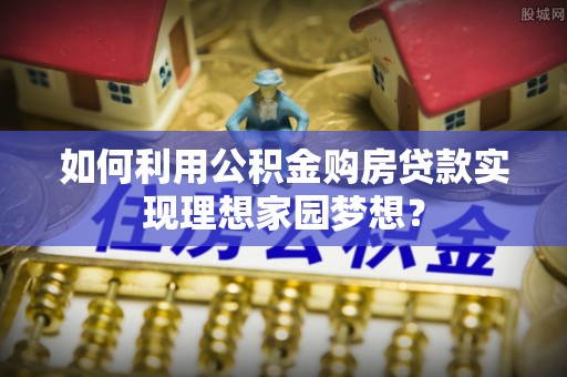 怒江如何利用公积金购房贷款实现理想家园梦想？