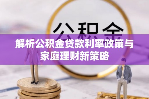 怒江解析公积金贷款利率政策与家庭理财新策略