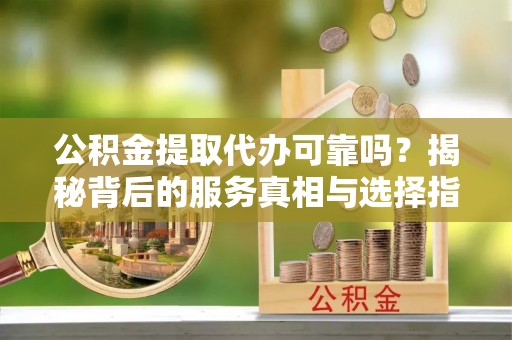 怒江公积金提取代办可靠吗？揭秘背后的服务真相与选择指南