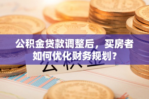 怒江公积金贷款调整后，买房者如何优化财务规划？
