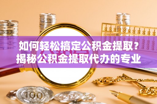 怒江如何轻松搞定公积金提取？揭秘公积金提取代办的专业服务