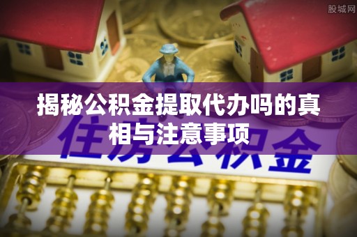 怒江揭秘公积金提取代办吗的真相与注意事项