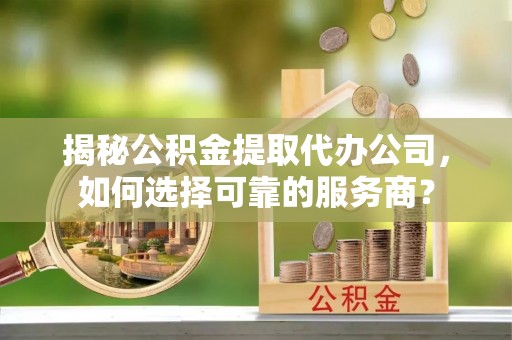 怒江揭秘公积金提取代办公司，如何选择可靠的服务商？