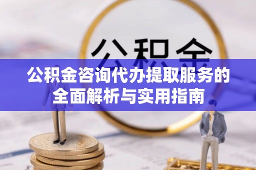 怒江公积金咨询代办提取服务的全面解析与实用指南
