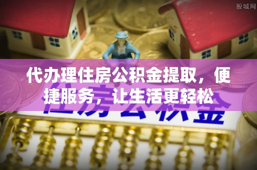 怒江代办理住房公积金提取，便捷服务，让生活更轻松