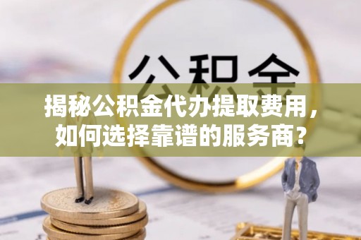 怒江揭秘公积金代办提取费用，如何选择靠谱的服务商？