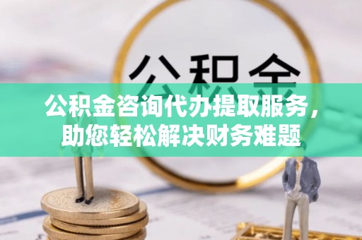 怒江公积金咨询代办提取服务，助您轻松解决财务难题
