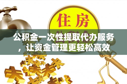 怒江公积金一次性提取代办服务，让资金管理更轻松高效